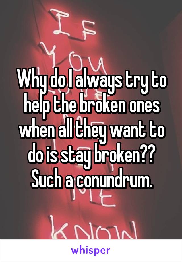 Why do I always try to help the broken ones when all they want to do is stay broken?? Such a conundrum.