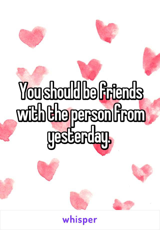 You should be friends with the person from yesterday. 