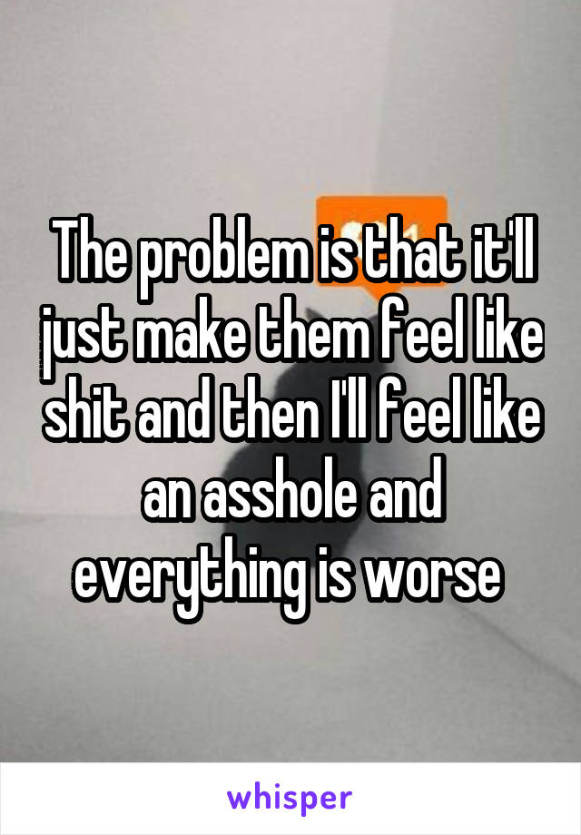 The problem is that it'll just make them feel like shit and then I'll feel like an asshole and everything is worse 