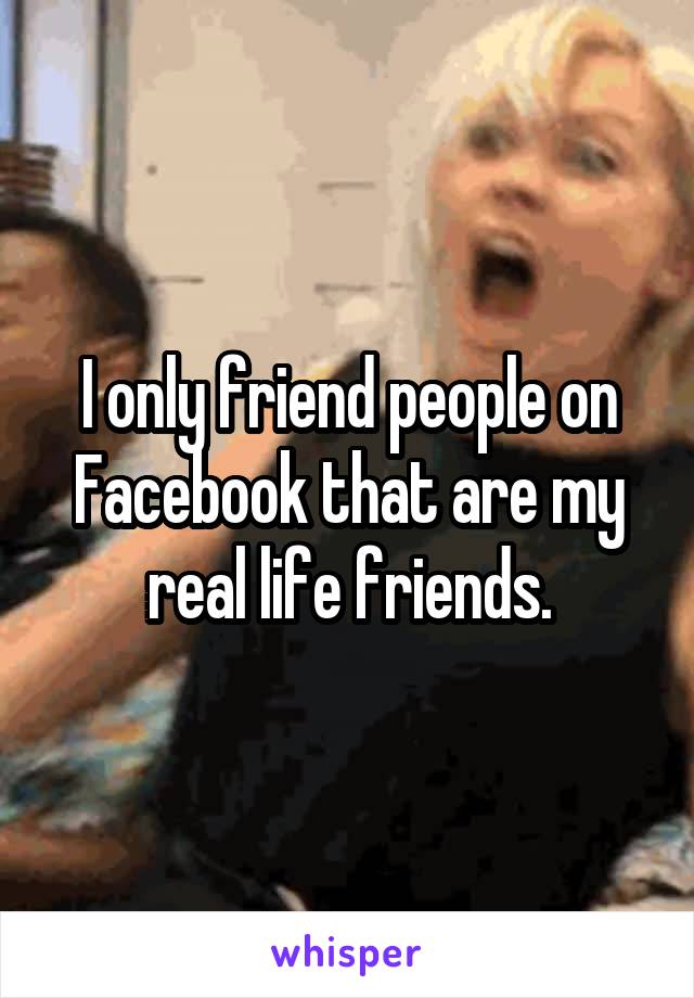 I only friend people on Facebook that are my real life friends.