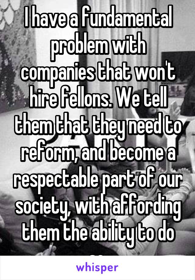 I have a fundamental problem with companies that won't hire fellons. We tell them that they need to reform, and become a respectable part of our society, with affording them the ability to do so.