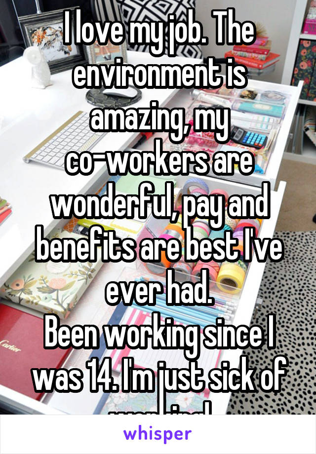 I love my job. The environment is amazing, my co-workers are wonderful, pay and benefits are best I've ever had.
Been working since I was 14. I'm just sick of working!