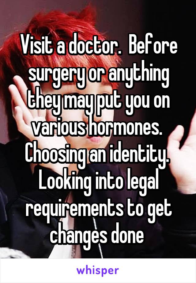 Visit a doctor.  Before surgery or anything they may put you on various hormones.  Choosing an identity.  Looking into legal requirements to get changes done 