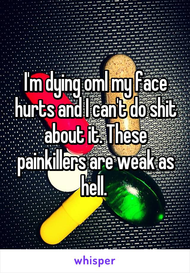 I'm dying oml my face hurts and I can't do shit about it. These painkillers are weak as hell. 