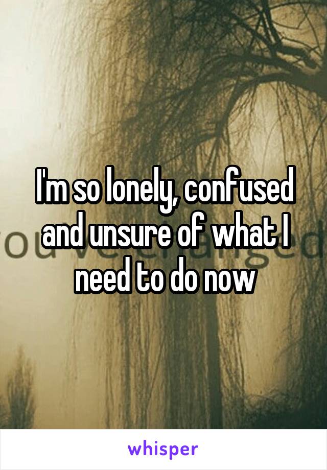 I'm so lonely, confused and unsure of what I need to do now