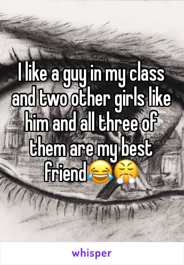 I like a guy in my class and two other girls like him and all three of them are my best friend😂😤