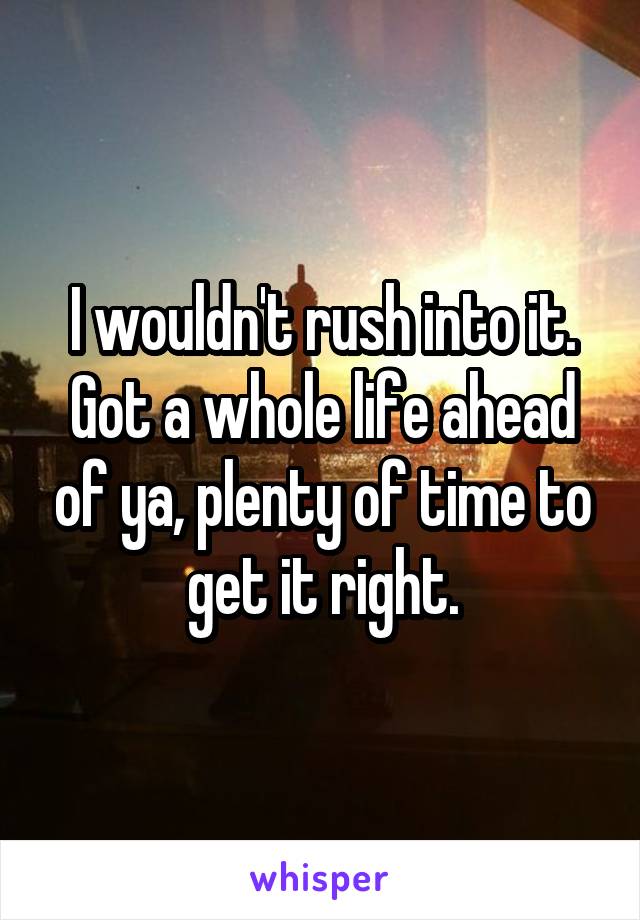 I wouldn't rush into it. Got a whole life ahead of ya, plenty of time to get it right.