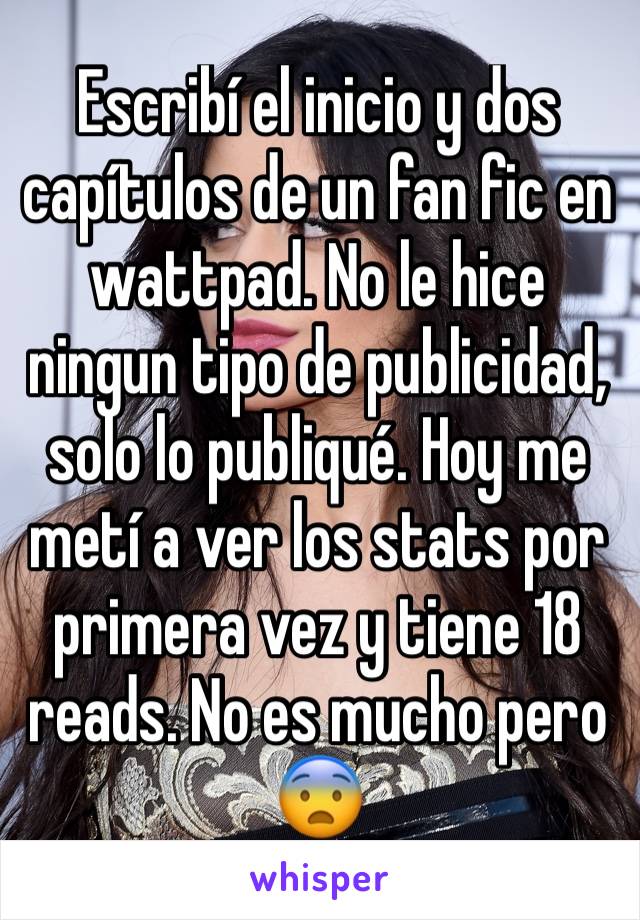 Escribí el inicio y dos capítulos de un fan fic en wattpad. No le hice ningun tipo de publicidad, solo lo publiqué. Hoy me metí a ver los stats por primera vez y tiene 18 reads. No es mucho pero 😨