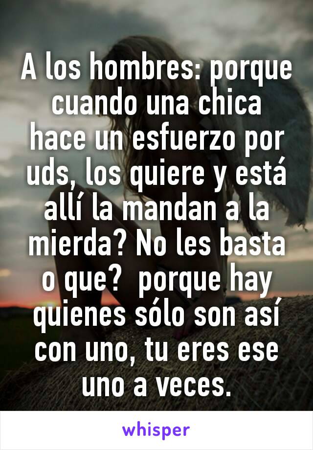 A los hombres: porque cuando una chica hace un esfuerzo por uds, los quiere y está allí la mandan a la mierda? No les basta o que?  porque hay quienes sólo son así con uno, tu eres ese uno a veces.