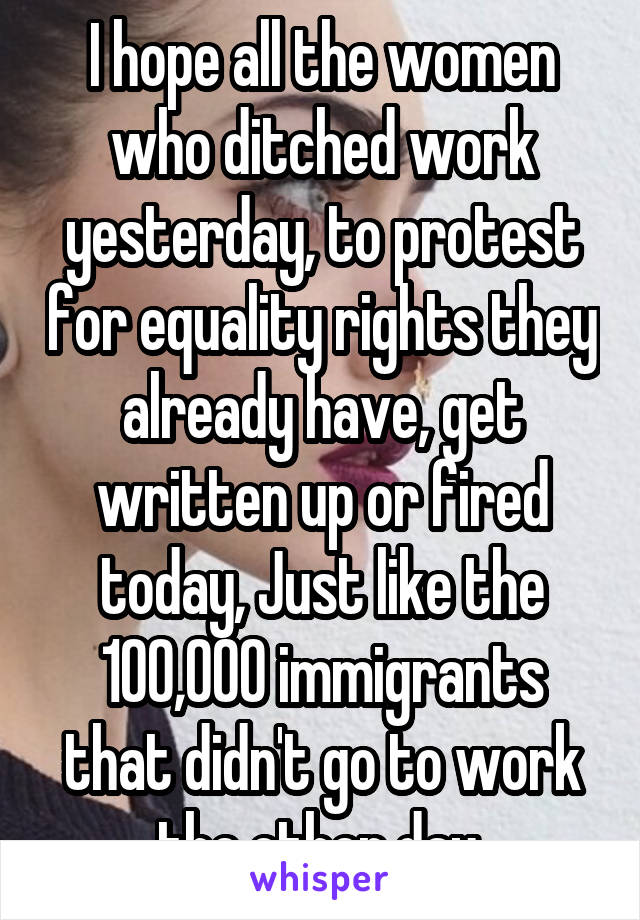 I hope all the women who ditched work yesterday, to protest for equality rights they already have, get written up or fired today, Just like the 100,000 immigrants that didn't go to work the other day.