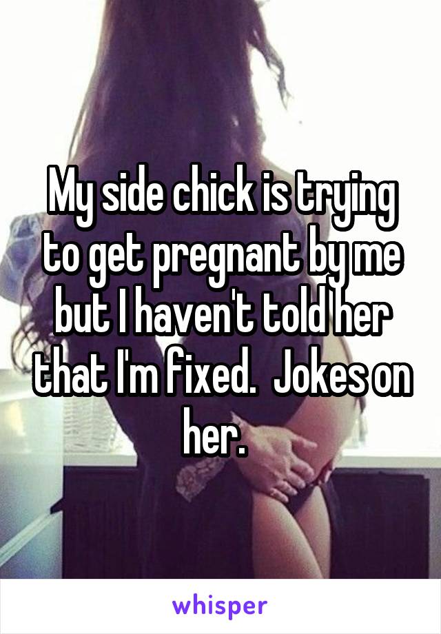 My side chick is trying to get pregnant by me but I haven't told her that I'm fixed.  Jokes on her.  