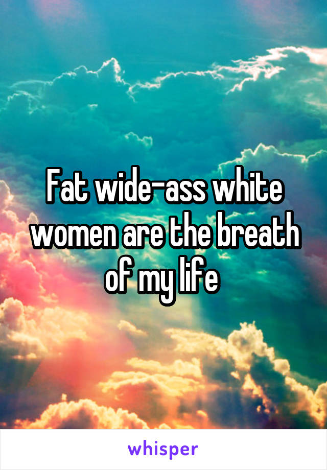 Fat wide-ass white women are the breath of my life 