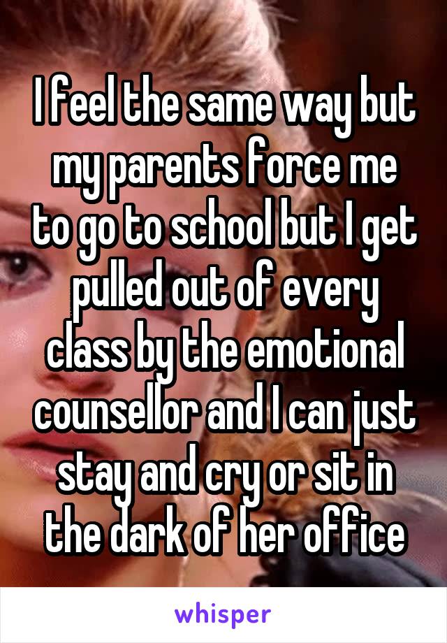 I feel the same way but my parents force me to go to school but I get pulled out of every class by the emotional counsellor and I can just stay and cry or sit in the dark of her office