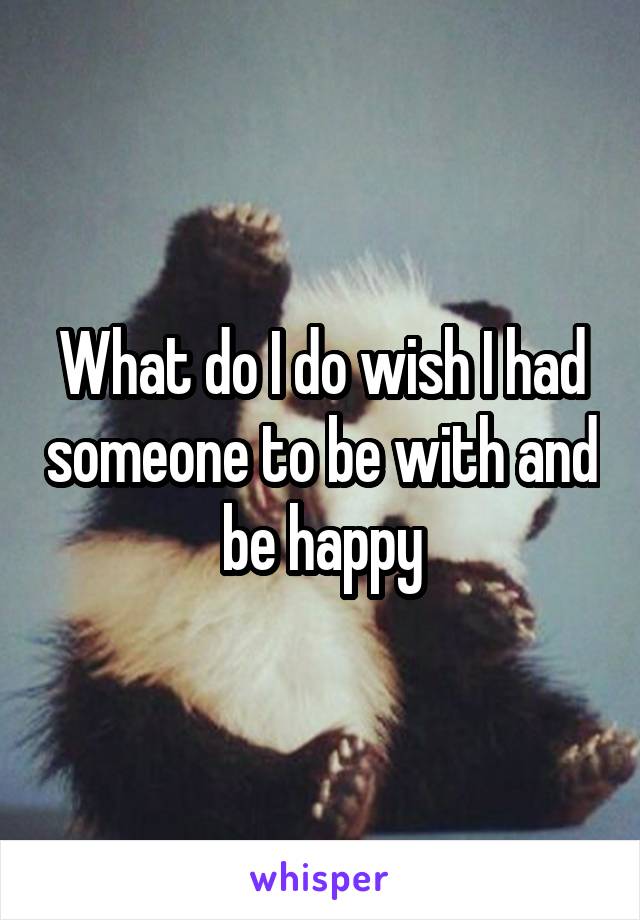 What do I do wish I had someone to be with and be happy