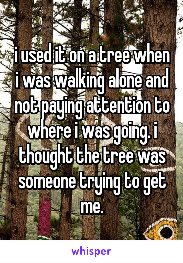 i used it on a tree when i was walking alone and not paying attention to where i was going. i thought the tree was someone trying to get me.