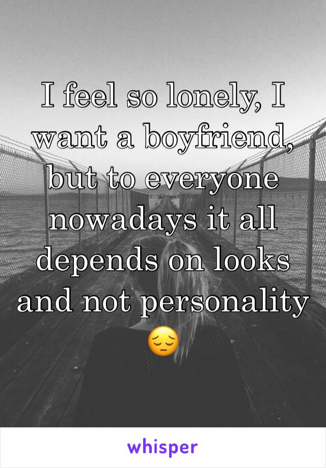 I feel so lonely, I want a boyfriend, but to everyone nowadays it all depends on looks and not personality 😔