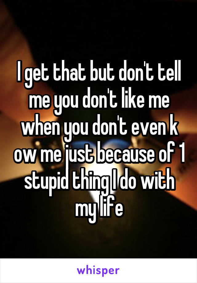 I get that but don't tell me you don't like me when you don't even k ow me just because of 1 stupid thing I do with my life