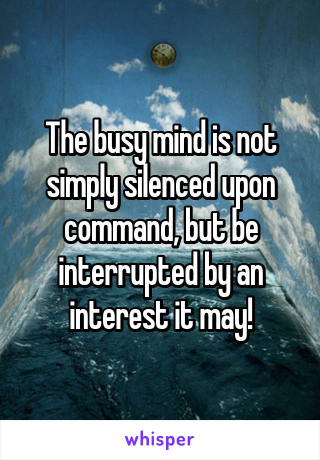 The busy mind is not simply silenced upon command, but be interrupted by an interest it may!