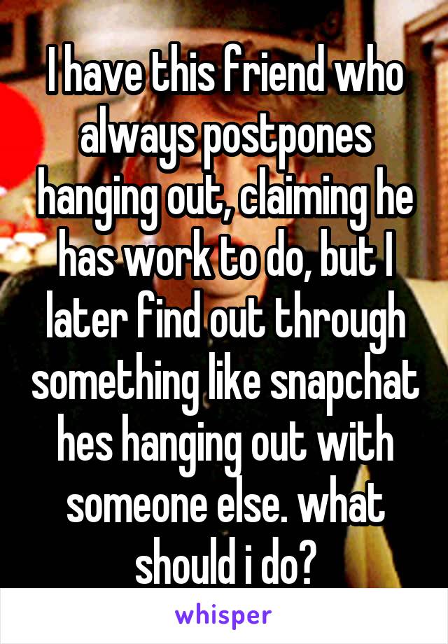 I have this friend who always postpones hanging out, claiming he has work to do, but I later find out through something like snapchat hes hanging out with someone else. what should i do?