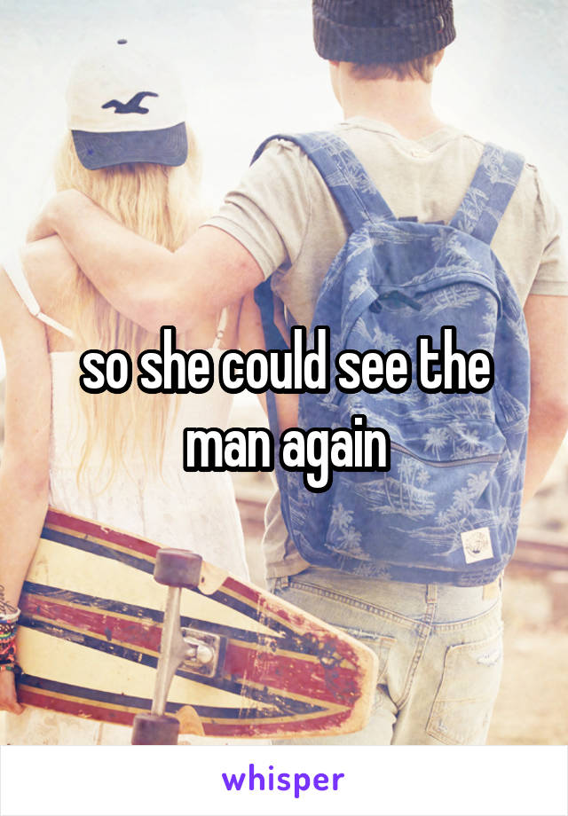 so she could see the man again