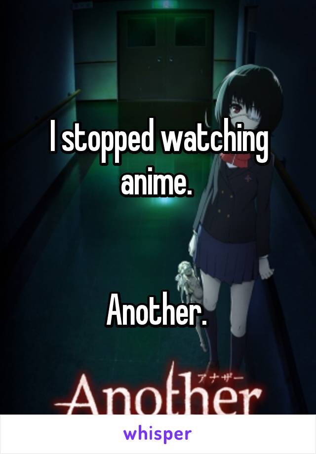 I stopped watching anime. 


Another. 