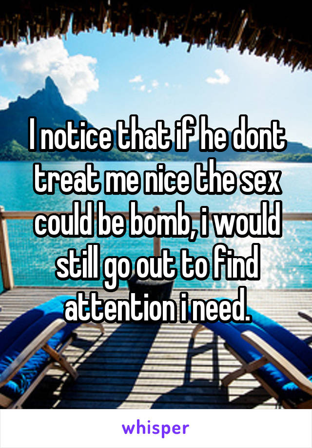 I notice that if he dont treat me nice the sex could be bomb, i would still go out to find attention i need.