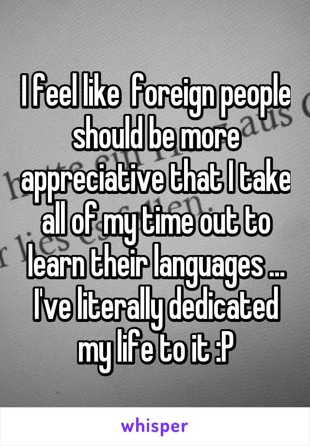 I feel like  foreign people should be more appreciative that I take all of my time out to learn their languages ... I've literally dedicated my life to it :P