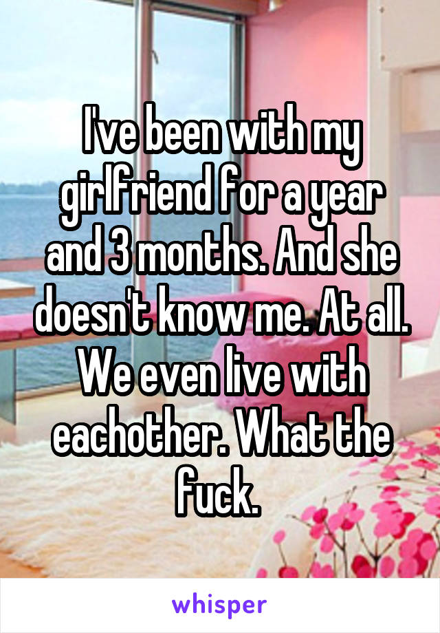 I've been with my girlfriend for a year and 3 months. And she doesn't know me. At all. We even live with eachother. What the fuck. 