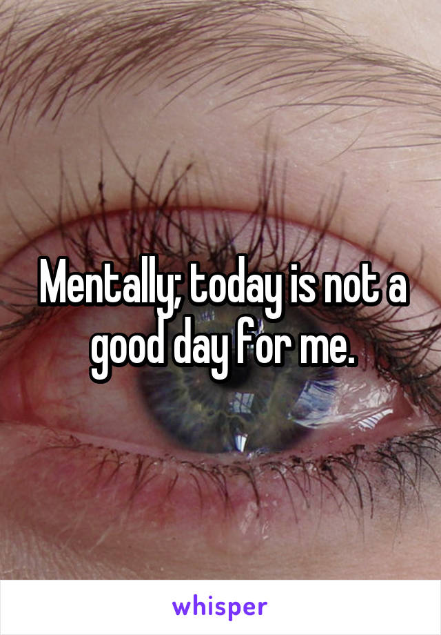 Mentally; today is not a good day for me.