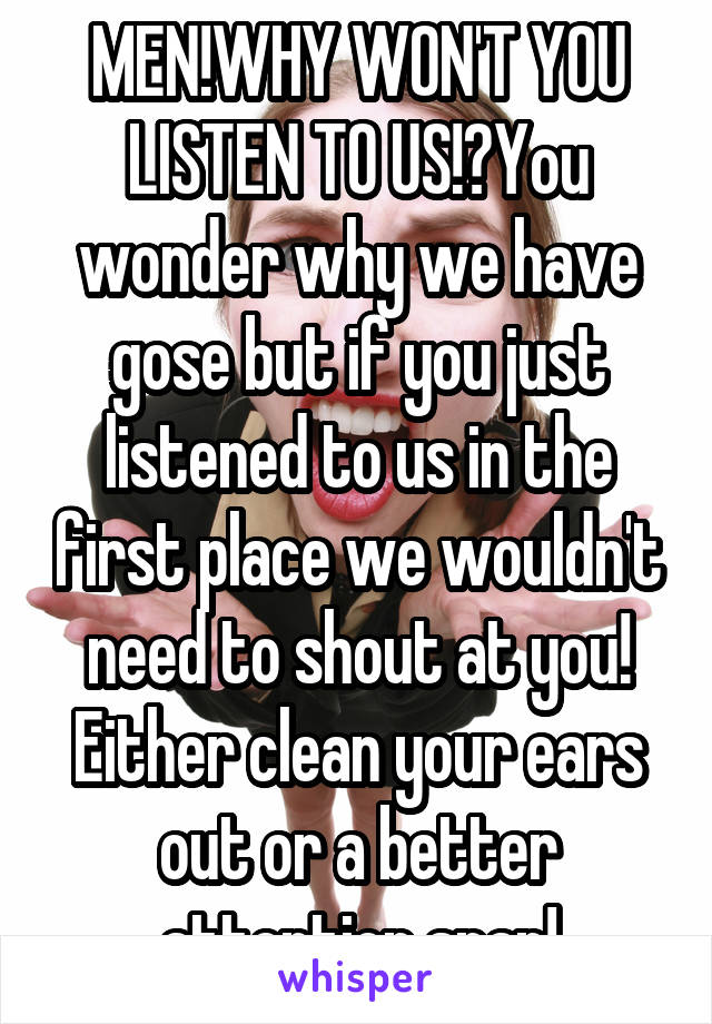 MEN!WHY WON'T YOU LISTEN TO US!?You wonder why we have gose but if you just listened to us in the first place we wouldn't need to shout at you! Either clean your ears out or a better attention span!