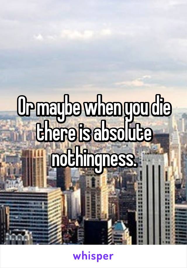 Or maybe when you die there is absolute nothingness.