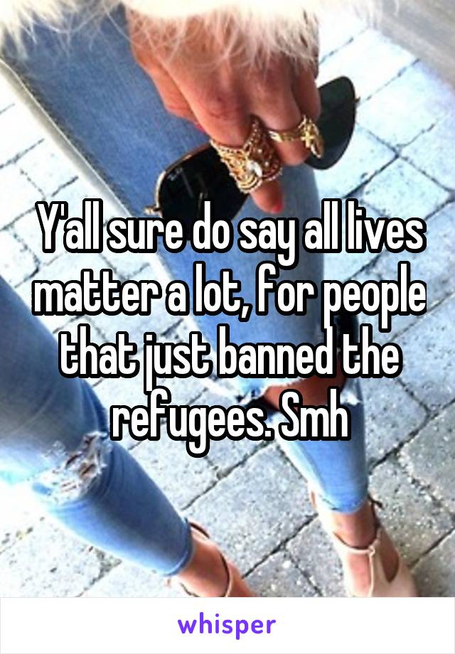 Y'all sure do say all lives matter a lot, for people that just banned the refugees. Smh