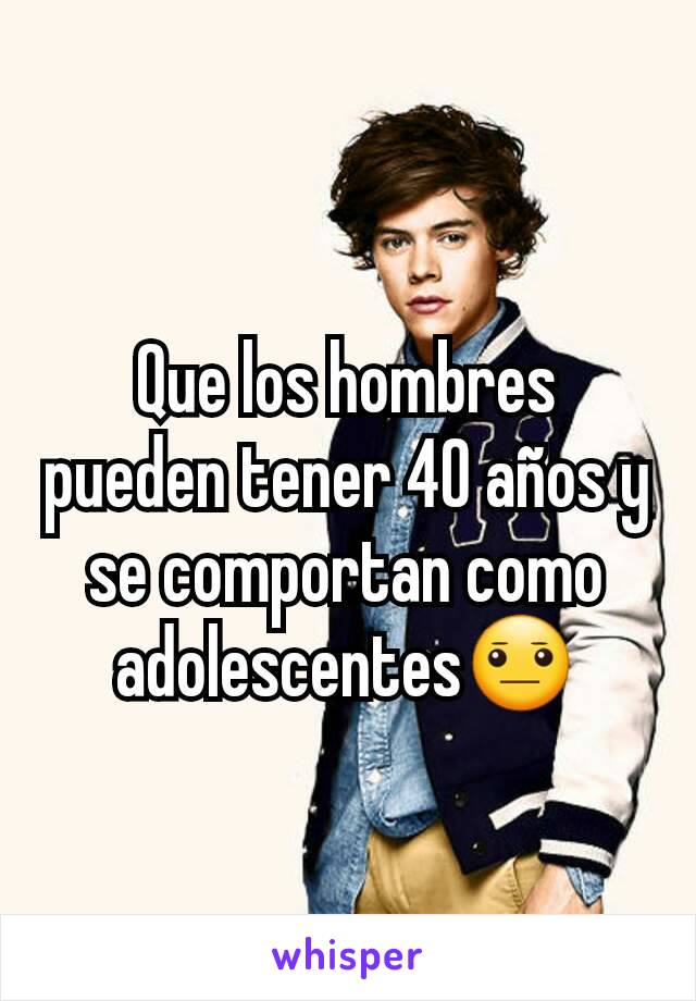 Que los hombres pueden tener 40 años y se comportan como adolescentes😐