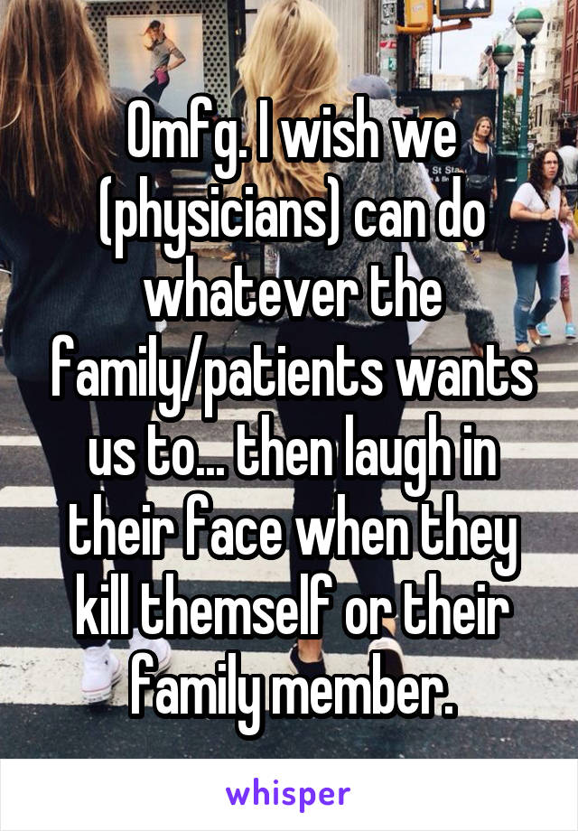 Omfg. I wish we (physicians) can do whatever the family/patients wants us to... then laugh in their face when they kill themself or their family member.