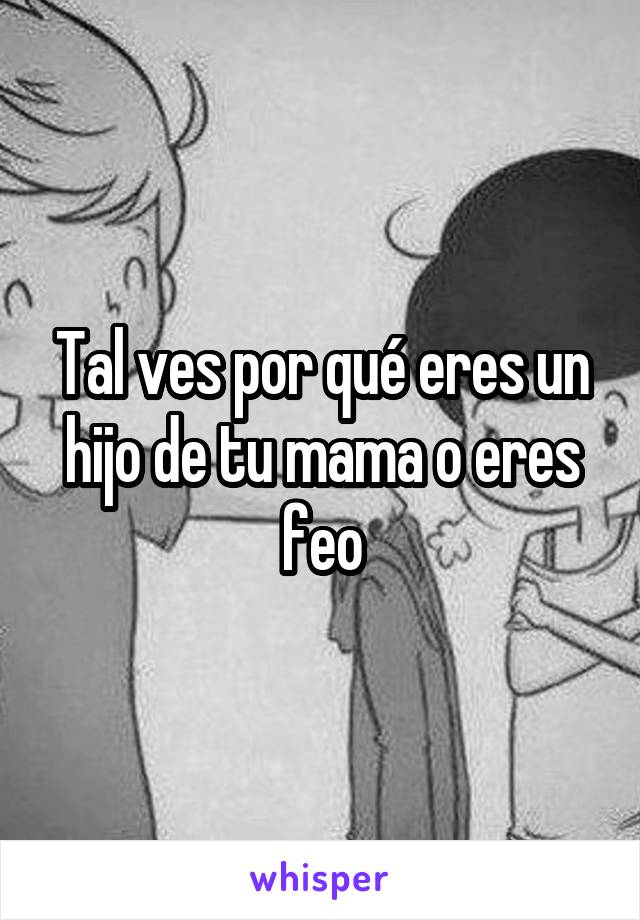 Tal ves por qué eres un hijo de tu mama o eres feo