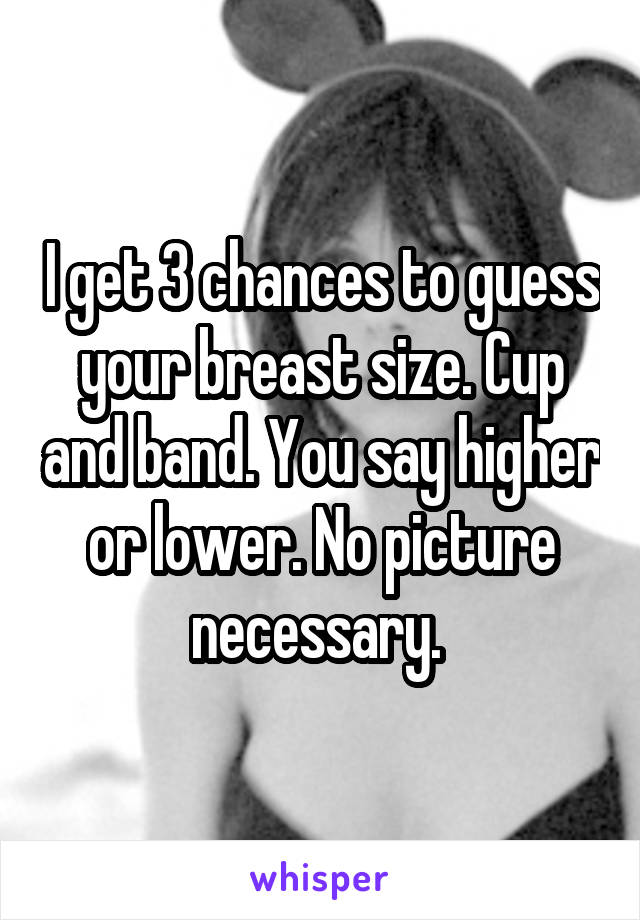 I get 3 chances to guess your breast size. Cup and band. You say higher or lower. No picture necessary. 