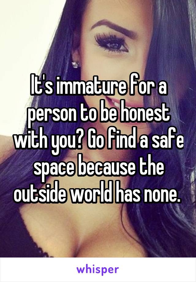 It's immature for a person to be honest with you? Go find a safe space because the outside world has none. 