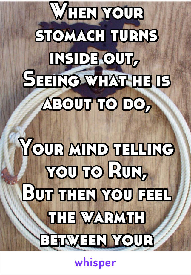 When your stomach turns inside out, 
Seeing what he is about to do,

Your mind telling you to Run,
But then you feel the warmth between your thighs...