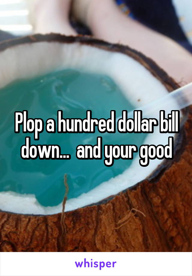 Plop a hundred dollar bill down...  and your good