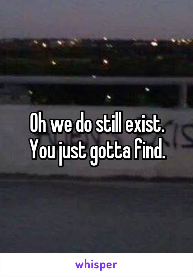 Oh we do still exist.
You just gotta find.