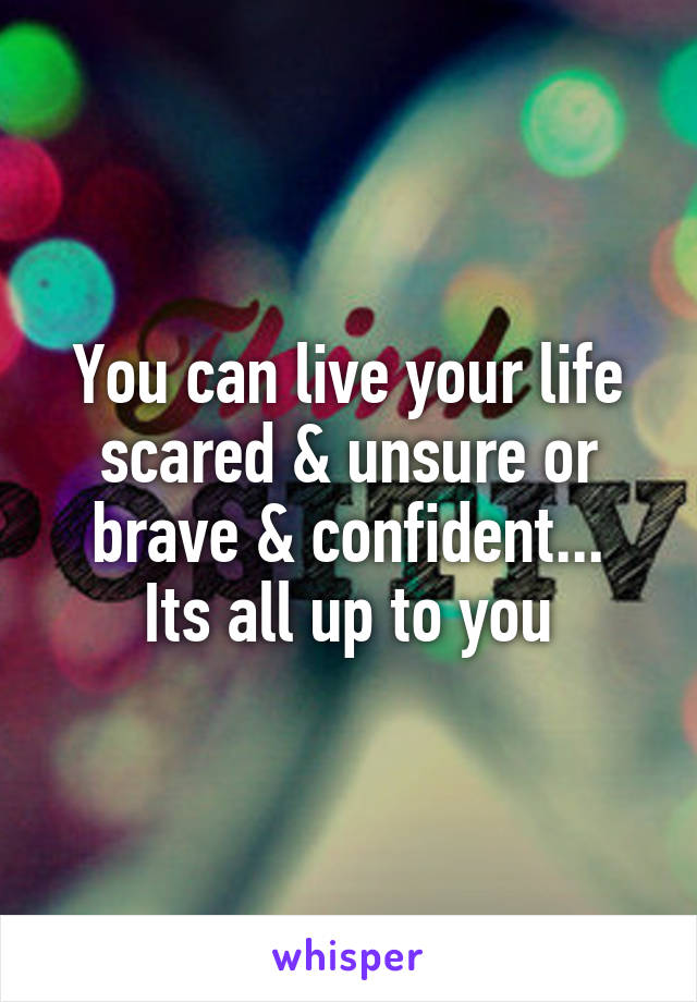 You can live your life scared & unsure or brave & confident...
Its all up to you