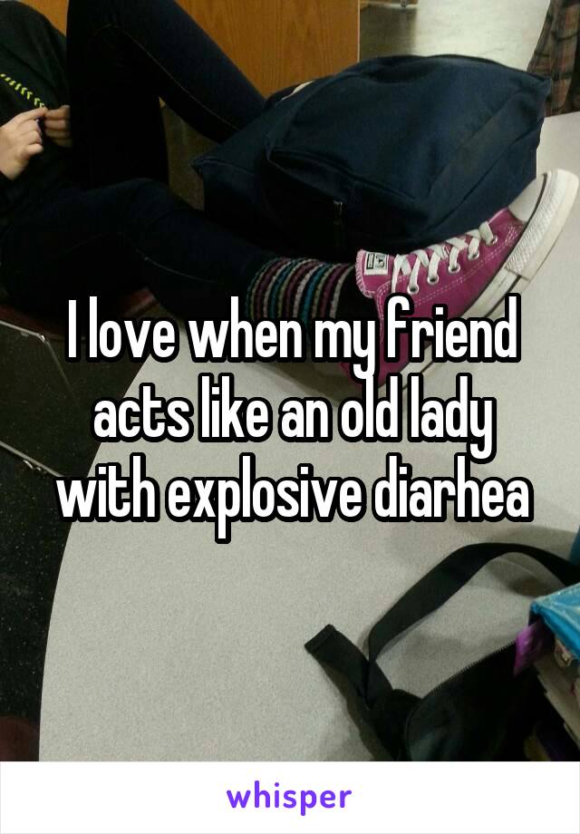 I love when my friend acts like an old lady with explosive diarhea