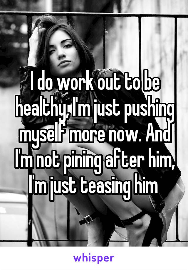 I do work out to be healthy, I'm just pushing myself more now. And I'm not pining after him, I'm just teasing him 