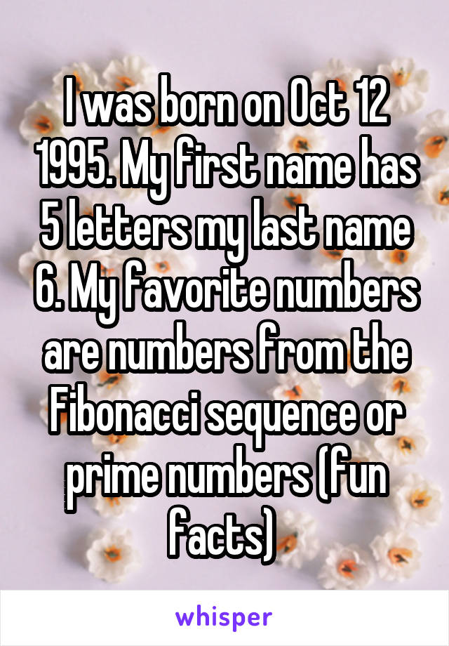 I was born on Oct 12 1995. My first name has 5 letters my last name 6. My favorite numbers are numbers from the Fibonacci sequence or prime numbers (fun facts) 