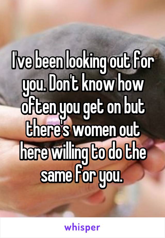 I've been looking out for you. Don't know how often you get on but there's women out here willing to do the same for you. 