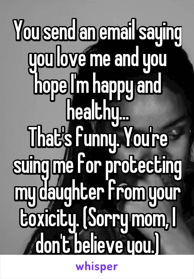 You send an email saying you love me and you hope I'm happy and healthy...
That's funny. You're suing me for protecting my daughter from your toxicity. (Sorry mom, I don't believe you.)