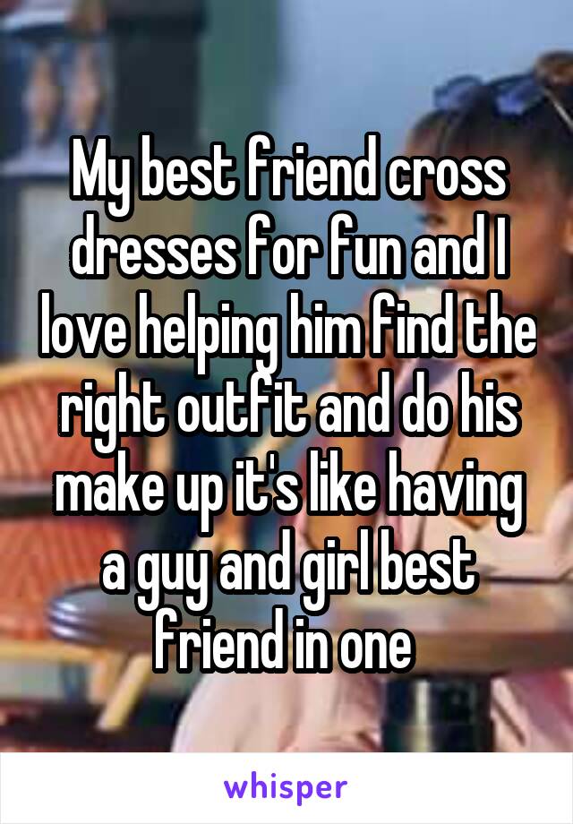 My best friend cross dresses for fun and I love helping him find the right outfit and do his make up it's like having a guy and girl best friend in one 