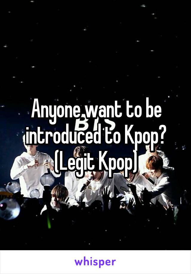 Anyone want to be introduced to Kpop? (Legit Kpop)