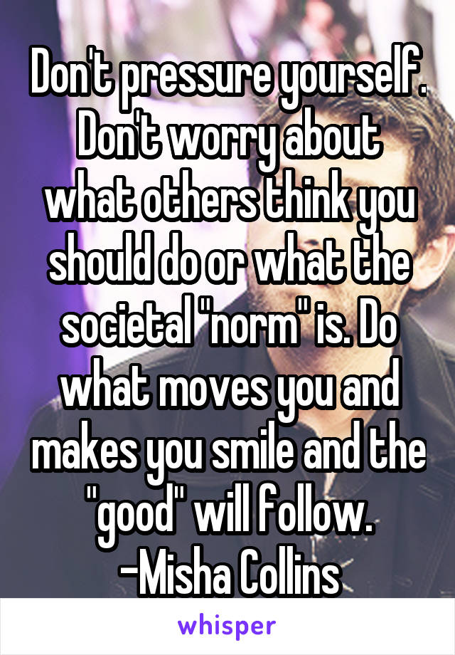 Don't pressure yourself. Don't worry about what others think you should do or what the societal "norm" is. Do what moves you and makes you smile and the "good" will follow.
-Misha Collins