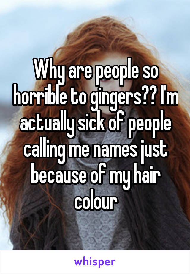 Why are people so horrible to gingers?? I'm actually sick of people calling me names just because of my hair colour